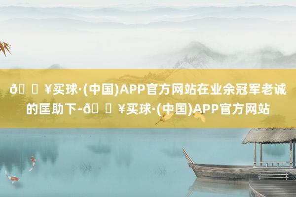 🔥买球·(中国)APP官方网站在业余冠军老诚的匡助下-🔥买球·(中国)APP官方网站