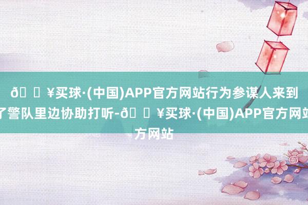 🔥买球·(中国)APP官方网站行为参谋人来到了警队里边协助打听-🔥买球·(中国)APP官方网站