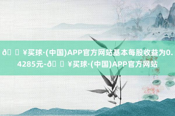 🔥买球·(中国)APP官方网站基本每股收益为0.4285元-🔥买球·(中国)APP官方网站