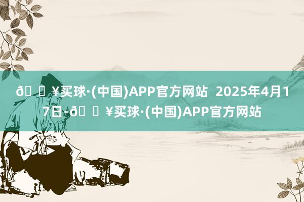 🔥买球·(中国)APP官方网站  2025年4月17日-🔥买球·(中国)APP官方网站