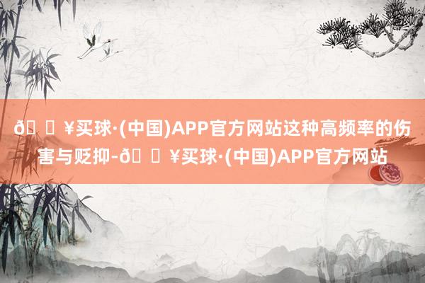 🔥买球·(中国)APP官方网站这种高频率的伤害与贬抑-🔥买球·(中国)APP官方网站