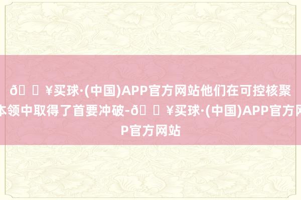 🔥买球·(中国)APP官方网站他们在可控核聚变本领中取得了首要冲破-🔥买球·(中国)APP官方网站