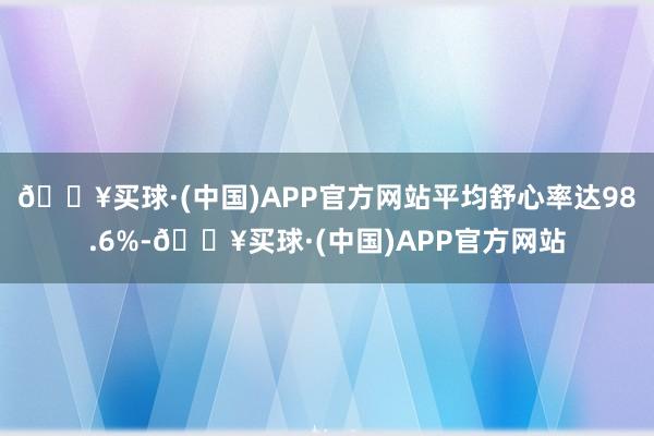 🔥买球·(中国)APP官方网站平均舒心率达98.6%-🔥买球·(中国)APP官方网站
