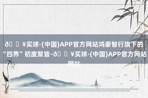 🔥买球·(中国)APP官方网站鸿蒙智行旗下的“四界”初度聚皆-🔥买球·(中国)APP官方网站