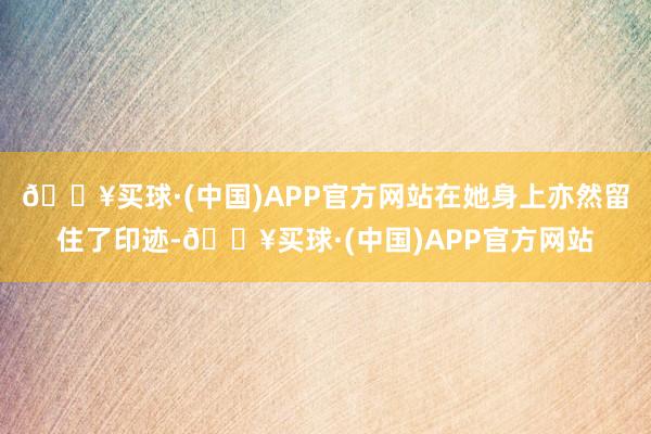 🔥买球·(中国)APP官方网站在她身上亦然留住了印迹-🔥买球·(中国)APP官方网站