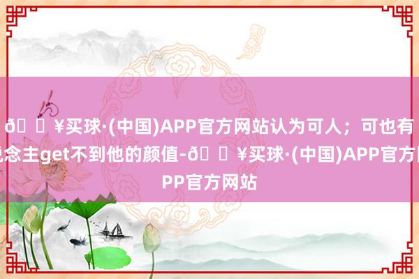 🔥买球·(中国)APP官方网站认为可人；可也有东说念主get不到他的颜值-🔥买球·(中国)APP官方网站