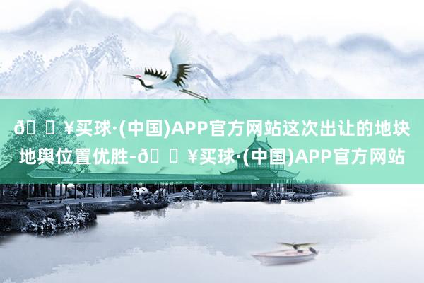 🔥买球·(中国)APP官方网站这次出让的地块地舆位置优胜-🔥买球·(中国)APP官方网站