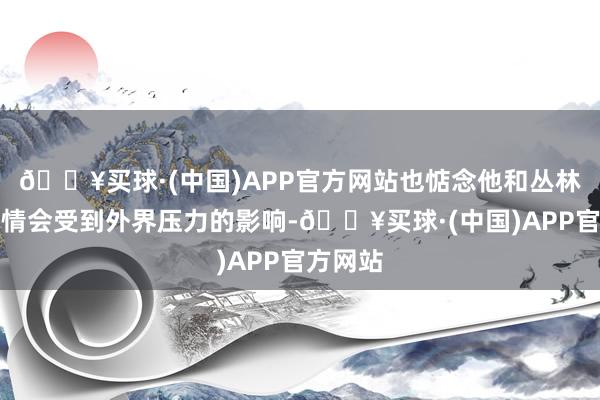 🔥买球·(中国)APP官方网站也惦念他和丛林北的恋情会受到外界压力的影响-🔥买球·(中国)APP官方网站