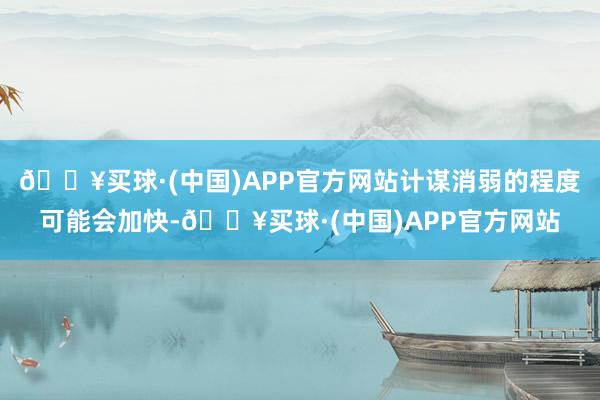 🔥买球·(中国)APP官方网站计谋消弱的程度可能会加快-🔥买球·(中国)APP官方网站