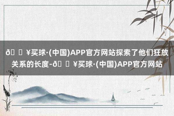 🔥买球·(中国)APP官方网站探索了他们狂放关系的长度-🔥买球·(中国)APP官方网站
