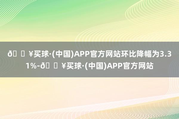 🔥买球·(中国)APP官方网站环比降幅为3.31%-🔥买球·(中国)APP官方网站