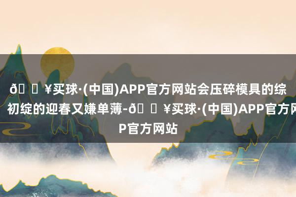 🔥买球·(中国)APP官方网站会压碎模具的综合；初绽的迎春又嫌单薄-🔥买球·(中国)APP官方网站