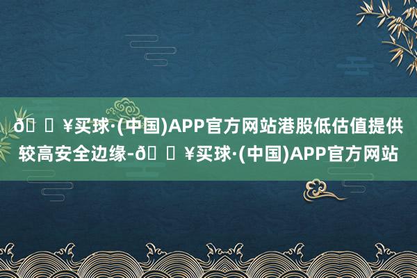 🔥买球·(中国)APP官方网站港股低估值提供较高安全边缘-🔥买球·(中国)APP官方网站