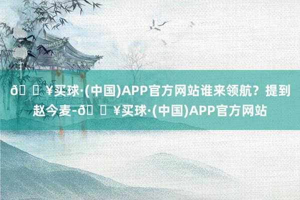 🔥买球·(中国)APP官方网站谁来领航？提到赵今麦-🔥买球·(中国)APP官方网站