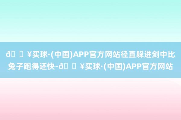 🔥买球·(中国)APP官方网站径直躲进剑中比兔子跑得还快-🔥买球·(中国)APP官方网站