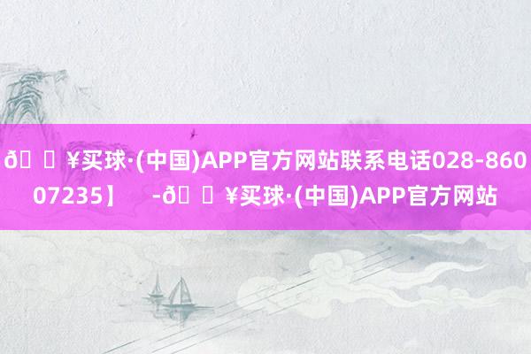 🔥买球·(中国)APP官方网站联系电话028-86007235】    -🔥买球·(中国)APP官方网站