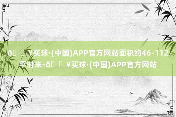 🔥买球·(中国)APP官方网站面积约46-112平时米-🔥买球·(中国)APP官方网站
