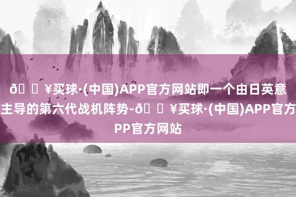🔥买球·(中国)APP官方网站即一个由日英意三国主导的第六代战机阵势-🔥买球·(中国)APP官方网站