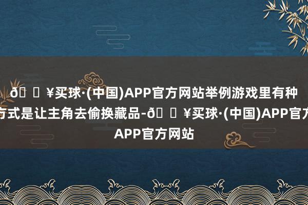 🔥买球·(中国)APP官方网站举例游戏里有种收货方式是让主角去偷换藏品-🔥买球·(中国)APP官方网站