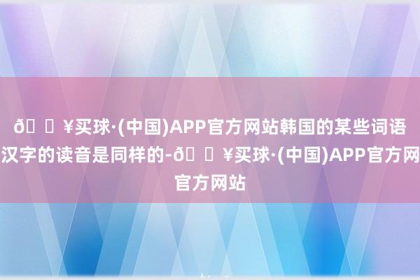 🔥买球·(中国)APP官方网站韩国的某些词语和汉字的读音是同样的-🔥买球·(中国)APP官方网站