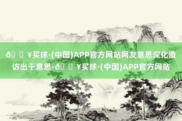 🔥买球·(中国)APP官方网站网友意思深化造访出于意思-🔥买球·(中国)APP官方网站