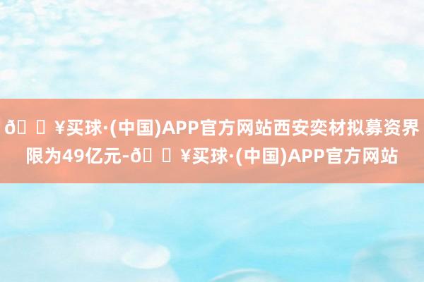 🔥买球·(中国)APP官方网站西安奕材拟募资界限为49亿元-🔥买球·(中国)APP官方网站