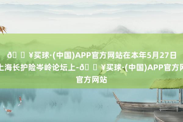 🔥买球·(中国)APP官方网站在本年5月27日的上海长护险岑岭论坛上-🔥买球·(中国)APP官方网站