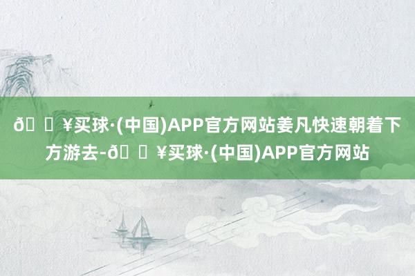 🔥买球·(中国)APP官方网站姜凡快速朝着下方游去-🔥买球·(中国)APP官方网站
